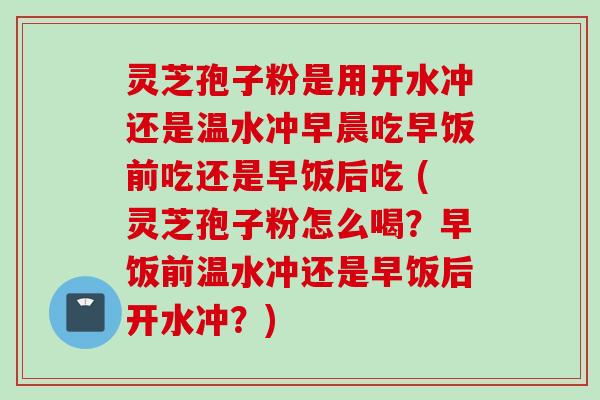 灵芝孢子粉是用开水冲还是温水冲早晨吃早饭前吃还是早饭后吃 (灵芝孢子粉怎么喝?早饭前温水冲还是早饭后开水冲?) 灵芝孢子粉是用开水冲还是温水冲早晨吃早饭前吃还是早饭后吃 (灵芝孢子粉怎么喝?早饭前温水冲还是早饭后开水冲?)