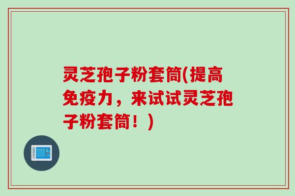灵芝孢子粉套筒(提高免疫力，来试试灵芝孢子粉套筒！)