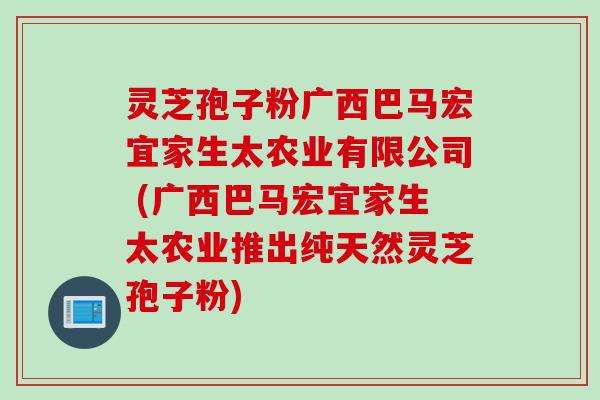 灵芝孢子粉广西巴马宏宜家生太农业有限公司 (广西巴马宏宜家生太农业推出纯天然灵芝孢子粉)