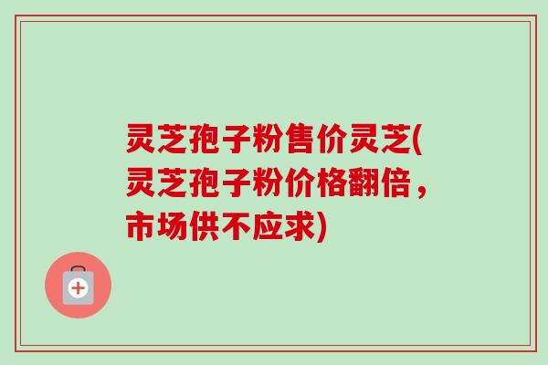灵芝孢子粉售价灵芝(灵芝孢子粉价格翻倍，市场供不应求)