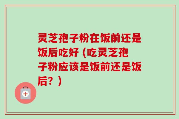 灵芝孢子粉在饭前还是饭后吃好 (吃灵芝孢子粉应该是饭前还是饭后？)