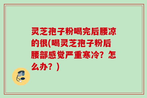 灵芝孢子粉喝完后腰凉的很(喝灵芝孢子粉后腰部感觉严重寒冷？怎么办？)