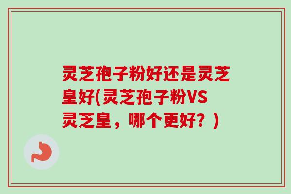 灵芝孢子粉好还是灵芝皇好(灵芝孢子粉VS灵芝皇，哪个更好？)