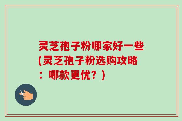 灵芝孢子粉哪家好一些(灵芝孢子粉选购攻略：哪款更优？)