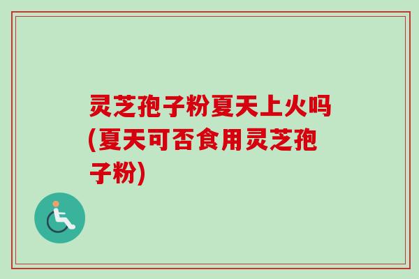 灵芝孢子粉夏天上火吗(夏天可否食用灵芝孢子粉)