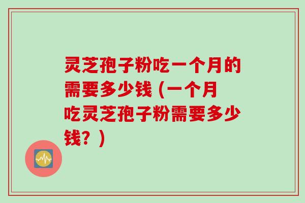 灵芝孢子粉吃一个月的需要多少钱 (一个月吃灵芝孢子粉需要多少钱？)