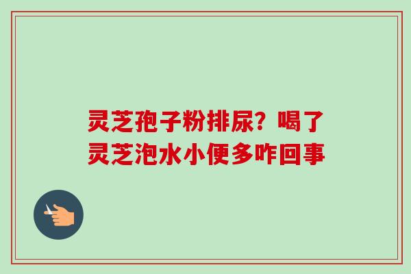 灵芝孢子粉排尿?喝了灵芝泡水小便多咋回事 灵芝孢子粉排尿?喝了灵芝泡水小便多咋回事