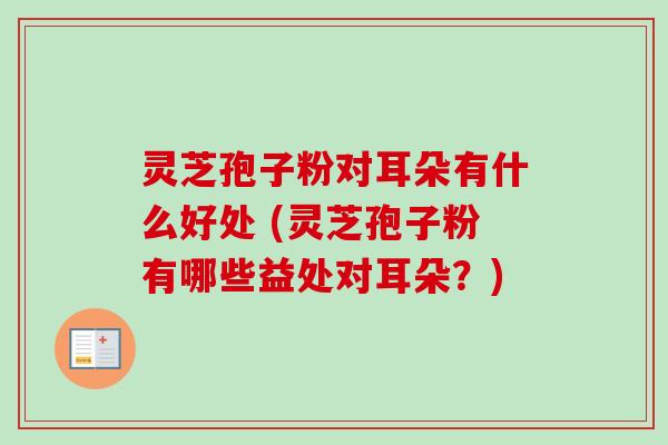 灵芝孢子粉对耳朵有什么好处 (灵芝孢子粉有哪些益处对耳朵？)