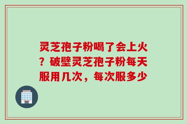 灵芝孢子粉喝了会上火？破壁灵芝孢子粉每天服用几次，每次服多少