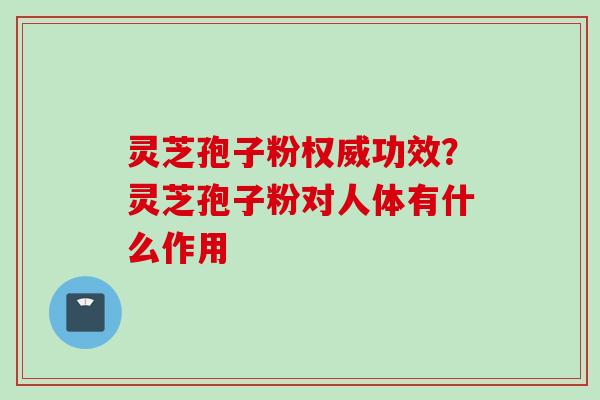 灵芝孢子粉权威功效？灵芝孢子粉对人体有什么作用