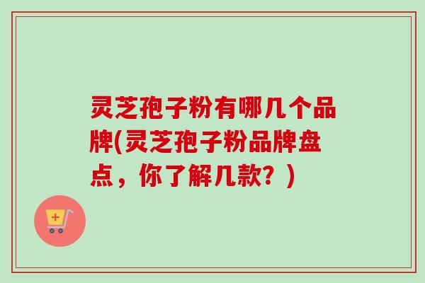 灵芝孢子粉有哪几个品牌(灵芝孢子粉品牌盘点,你了解几款?) 灵芝孢子粉有哪几个品牌(灵芝孢子粉品牌盘点,你了解几款?)