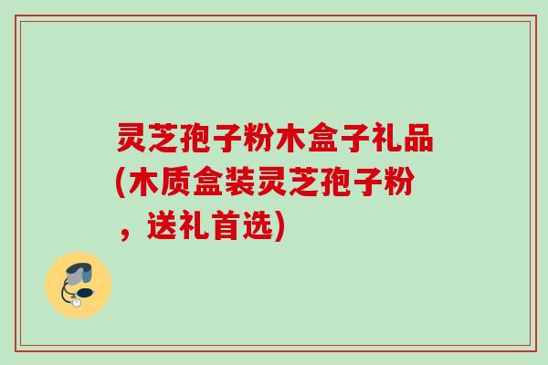 灵芝孢子粉木盒子礼品(木质盒装灵芝孢子粉，送礼首选)