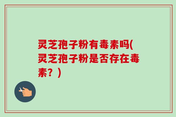灵芝孢子粉有毒素吗(灵芝孢子粉是否存在毒素？)