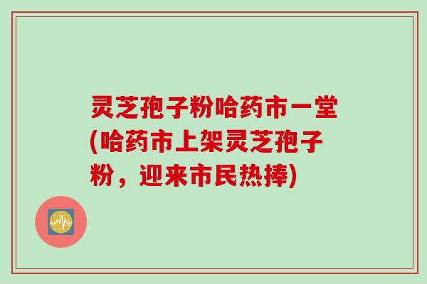 灵芝孢子粉哈药市一堂(哈药市上架灵芝孢子粉，迎来市民热捧)