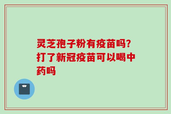 灵芝孢子粉有疫苗吗？打了新冠疫苗可以喝中药吗
