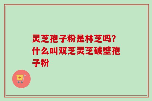 灵芝孢子粉是林芝吗？什么叫双芝灵芝破壁孢子粉