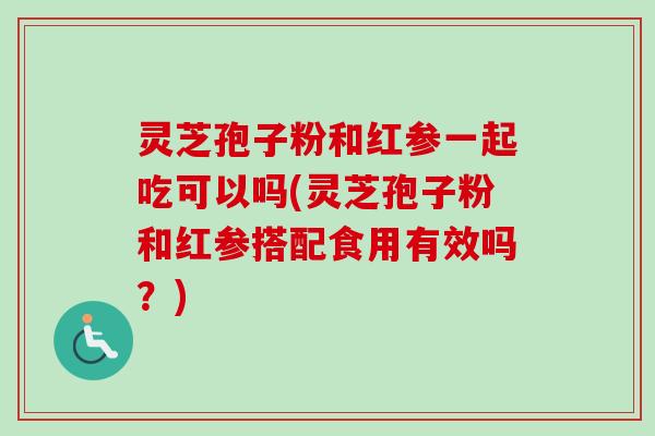 灵芝孢子粉和红参一起吃可以吗(灵芝孢子粉和红参搭配食用有效吗？)