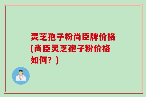 灵芝孢子粉尚臣牌价格(尚臣灵芝孢子粉价格如何？)