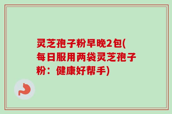灵芝孢子粉早晚2包(每日服用两袋灵芝孢子粉：健康好帮手)