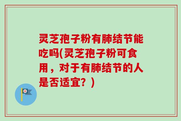 灵芝孢子粉有肺结节能吃吗(灵芝孢子粉可食用，对于有肺结节的人是否适宜？)