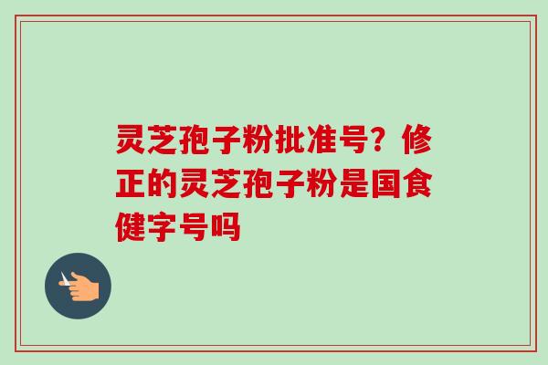 灵芝孢子粉批准号？修正的灵芝孢子粉是国食健字号吗
