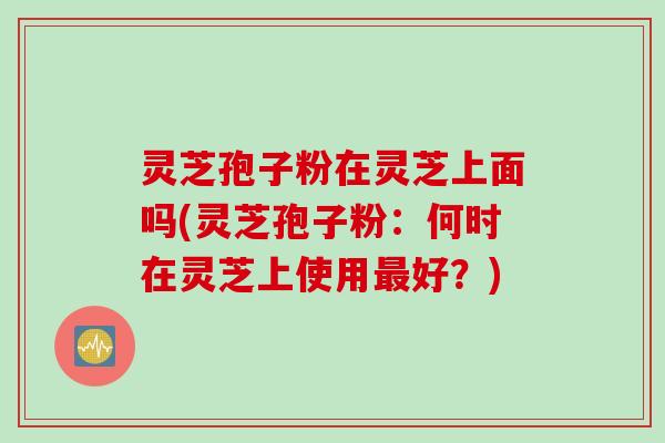灵芝孢子粉在灵芝上面吗(灵芝孢子粉：何时在灵芝上使用最好？)