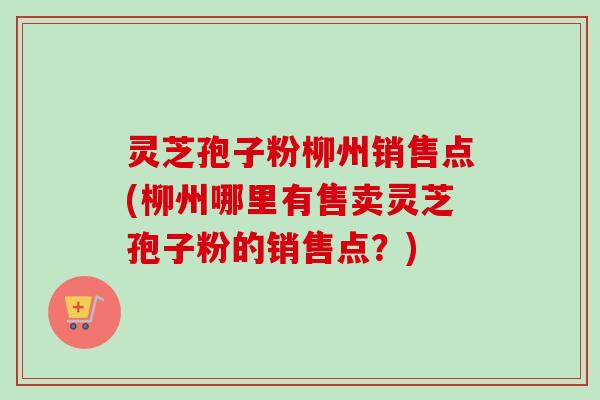 灵芝孢子粉柳州销售点(柳州哪里有售卖灵芝孢子粉的销售点？)