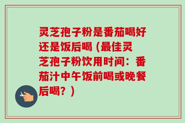 灵芝孢子粉是番茄喝好还是饭后喝 (佳灵芝孢子粉饮用时间：番茄汁中午饭前喝或晚餐后喝？)