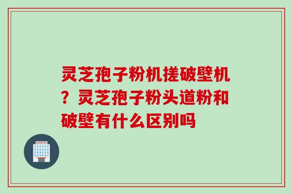 灵芝孢子粉机搓破壁机？灵芝孢子粉头道粉和破壁有什么区别吗