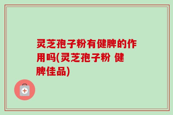 灵芝孢子粉有健脾的作用吗(灵芝孢子粉 健脾佳品)