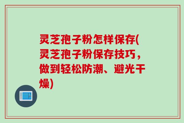 灵芝孢子粉怎样保存(灵芝孢子粉保存技巧，做到轻松防潮、避光干燥)