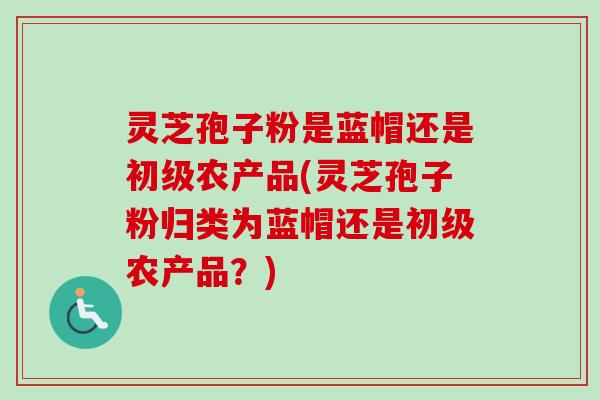 灵芝孢子粉是蓝帽还是初级农产品(灵芝孢子粉归类为蓝帽还是初级农产品？)