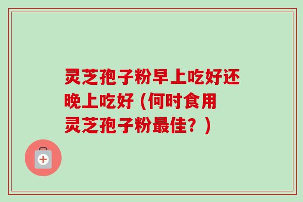 灵芝孢子粉早上吃好还晚上吃好 (何时食用灵芝孢子粉佳?) 灵芝孢子粉早上吃好还晚上吃好 (何时食用灵芝孢子粉佳?)
