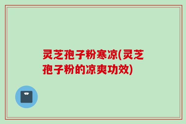 灵芝孢子粉寒凉(灵芝孢子粉的凉爽功效)