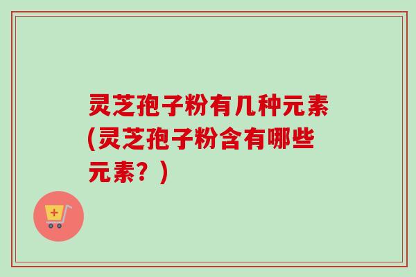 灵芝孢子粉有几种元素(灵芝孢子粉含有哪些元素？)