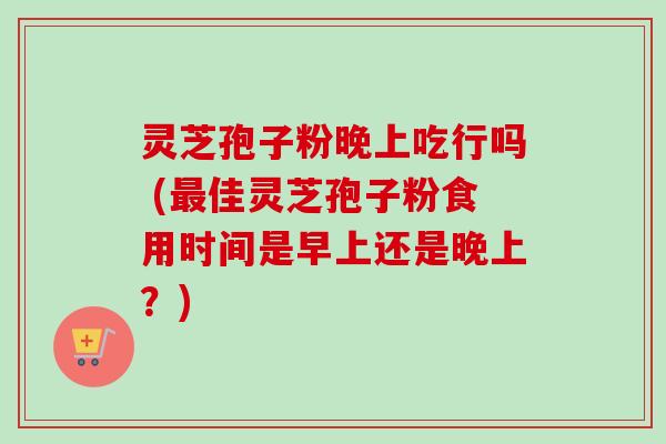 灵芝孢子粉晚上吃行吗 (最佳灵芝孢子粉食用时间是早上还是晚上？)