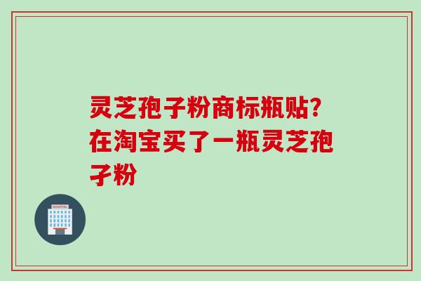 灵芝孢子粉商标瓶贴？在淘宝买了一瓶灵芝孢孑粉