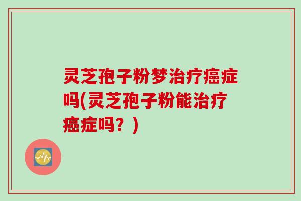 灵芝孢子粉梦治疗癌症吗(灵芝孢子粉能治疗癌症吗？)