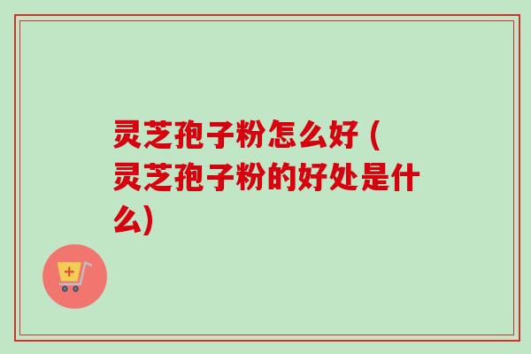 灵芝孢子粉怎么好 (灵芝孢子粉的好处是什么)
