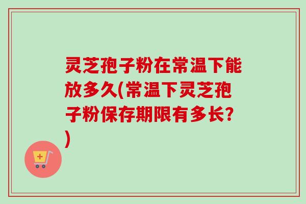 灵芝孢子粉在常温下能放多久(常温下灵芝孢子粉保存期限有多长？)