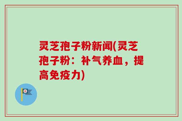 灵芝孢子粉新闻(灵芝孢子粉：补气养血，提高免疫力)