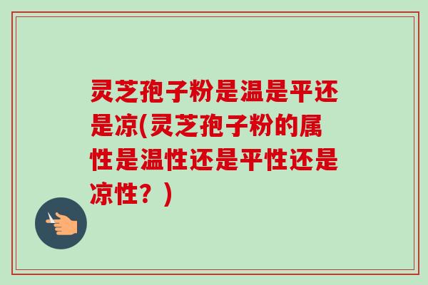 灵芝孢子粉是温是平还是凉(灵芝孢子粉的属性是温性还是平性还是凉性？)