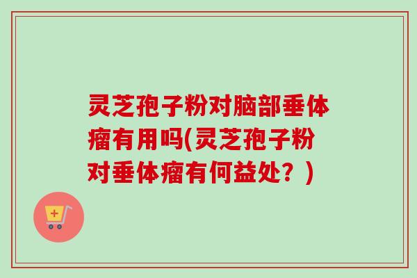 灵芝孢子粉对脑部垂体瘤有用吗(灵芝孢子粉对垂体瘤有何益处？)