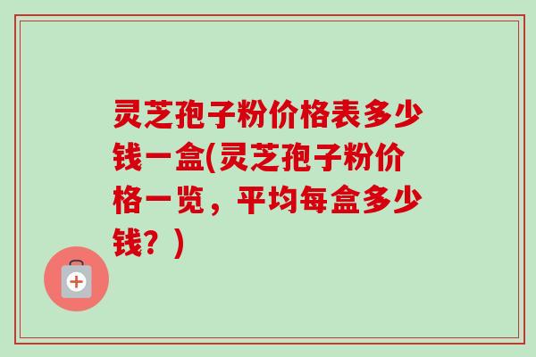 灵芝孢子粉价格表多少钱一盒(灵芝孢子粉价格一览，平均每盒多少钱？)