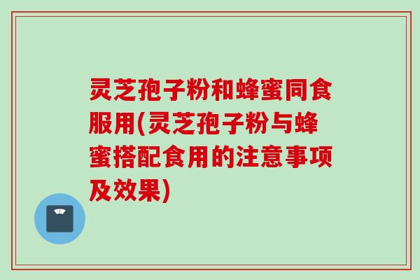 灵芝孢子粉和蜂蜜同食服用(灵芝孢子粉与蜂蜜搭配食用的注意事项及效果)