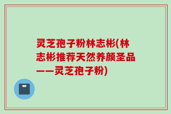 灵芝孢子粉林志彬(林志彬推荐天然养颜圣品——灵芝孢子粉)