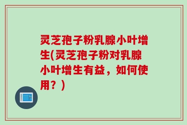 灵芝孢子粉乳腺小叶增生(灵芝孢子粉对乳腺小叶增生有益，如何使用？)