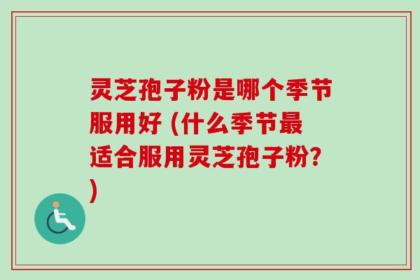 灵芝孢子粉是哪个季节服用好 (什么季节最适合服用灵芝孢子粉？)