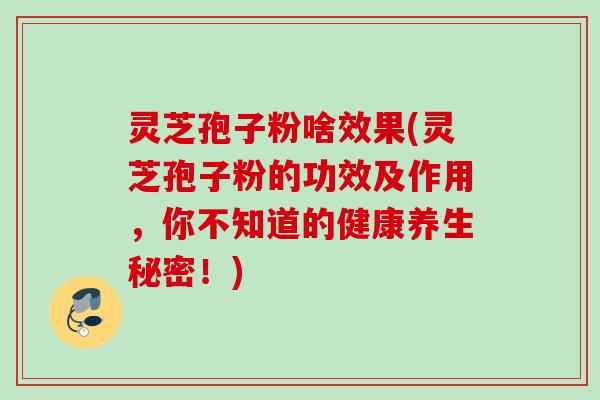 灵芝孢子粉啥效果(灵芝孢子粉的功效及作用，你不知道的健康养生秘密！)
