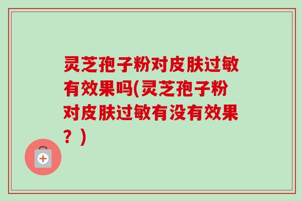 灵芝孢子粉对皮肤过敏有效果吗(灵芝孢子粉对皮肤过敏有没有效果？)